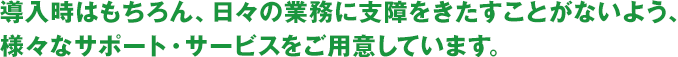 導入時はもちろん、日々の業務に支障をきたすことがないよう、様々なサポート・サービスをご用意しています。