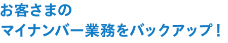 お客様のマイナンバー業務をバックアップ！