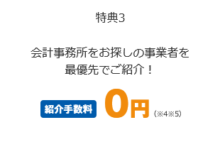 特典3 会計事務所をお探しの事業者を最優先でご紹介！ 紹介手数料0円（※4 ※5）