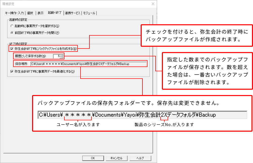 ［起動・終了］タブ表示後、終了時の設定の「弥生会計終了時にバックアップファイルを作成する」項目にチェックを付けると、弥生会計の終了時にバックアップファイルが作成されます。次に「履歴として保存する数」項目に保存する数を入力します。それにより、指定した数までのバックアップファイルが保存されます。数を超えた場合は、一番古いバックアップファイルが削除されます。次に「保存場所」項目にバックアップファイルの保存先フォルダーを選択します。保存先フォルダーのパスの「*****」の部分には、ユーザー名が入ります。また、「弥生会計2Xデータフォルダ」の部分の「2X」には製品のシリーズNo.が入ります。保存先が確定しますと変更できませんのでご注意ください。