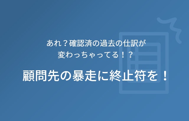 あれ？確認済の過去の仕訳が変わっちゃってる！？ 顧問先の暴走に終止符を！