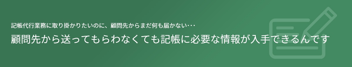 記帳代行業務に取り掛かりたいのに、顧問先からまだ何も届かない･･･ 顧問先から送ってもらわなくても記帳に必要な情報が入手できるんです