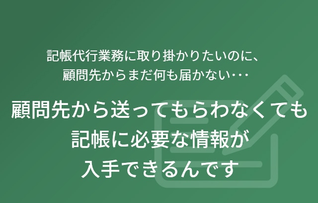 記帳代行業務に取り掛かりたいのに、顧問先からまだ何も届かない･･･ 顧問先から送ってもらわなくても記帳に必要な情報が入手できるんです