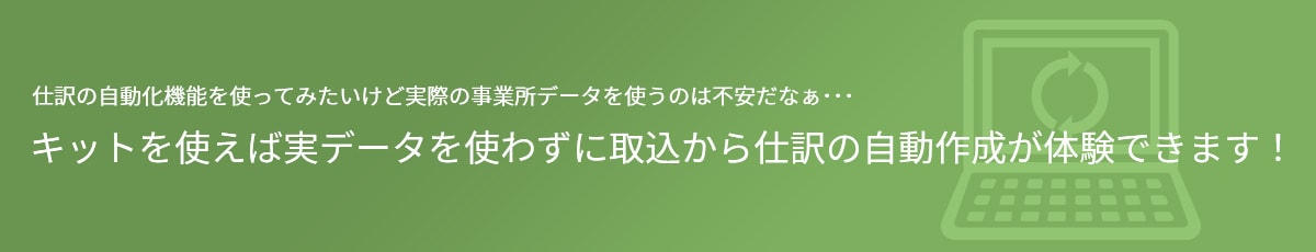 仕訳の自動化機能を使ってみたいけど実際の事業所データを使うのは不安だなぁ･･･ キットを使えば実データを使わずに取込から仕訳の自動作成が体験できます！