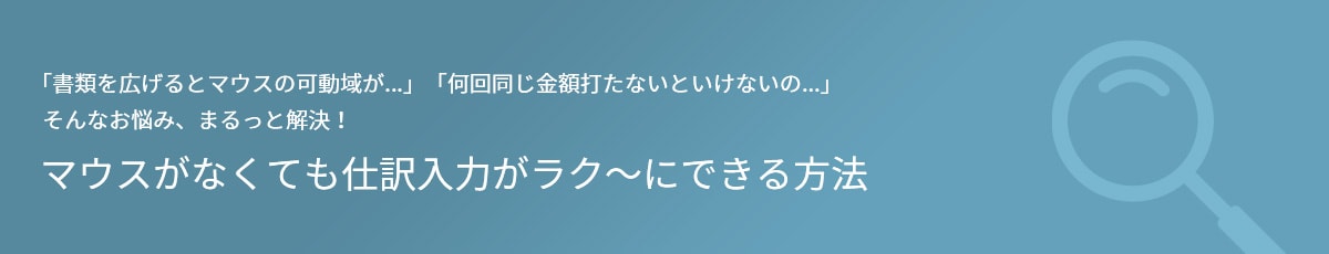 「書類を広げるとマウスの可動域が…」「何回同じ金額を打たないといけないの…」 そんなお悩み、まるっと解決！ マウスがなくても仕訳入力がラク～にできる方法