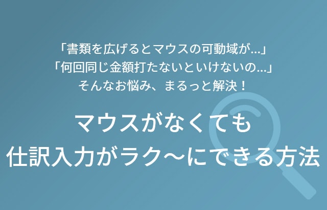 「書類を広げるとマウスの可動域が…」「何回同じ金額を打たないといけないの…」 そんなお悩み、まるっと解決！ マウスがなくても仕訳入力がラク～にできる方法