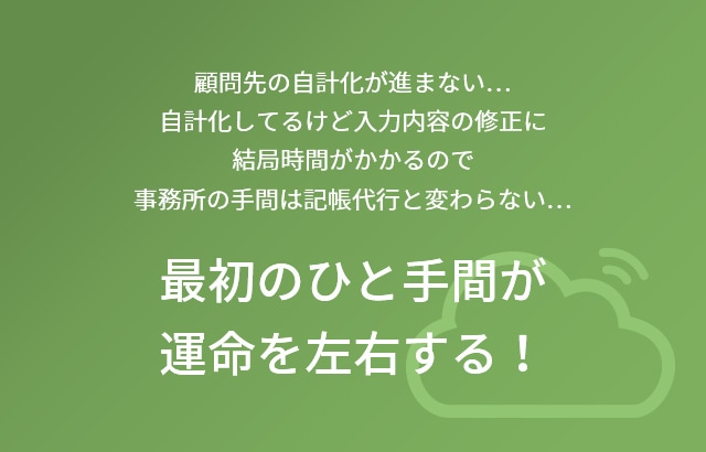 顧問先の自計化が進まない…自計化してるけど入力内容の修正に結局時間がかかるので事務所の手間は記帳代行と変わらない… 最初のひと手間が運命を左右する！