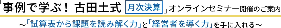 「事例で学ぶ！ 古田土式 【月次決算】」オンラインセミナー開催のご案内 ～「試算表から課題を読み解く力」と「経営者を導く力」を手に入れる～