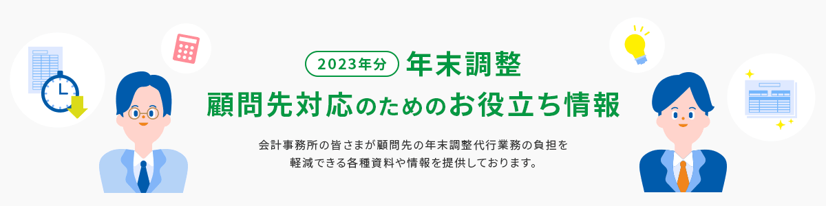 2023年分 年末調整 顧問先対応のためのお役立ちガイド 会計事務所の皆さまが顧問先の年末調整代行業務の負担を軽減できる各種資料や情報を提供しております。