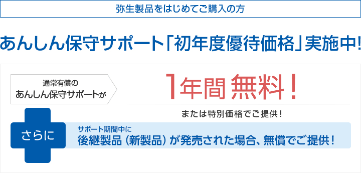 弥生製品をはじめてご購入の方 あんしん保守サポート「初年度優待価格」実施中！通常有償のあんしん保守サポートが1年間無料！または特別価格でご提供！さらに次期バージョン「弥生25シリーズ（仮称）」ご提供！ ※「やよいの顧客管理」については、「やよいの顧客管理 25 +クラウド (仮称) 」が発売された場合に限ります