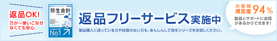 返品OK! 万が一使いこなせなくても安心。 返品フリーサービス実施中 製品購入に迷っている方や自信のない方も、あんしんして弥生シリーズをお試しください。 お客様満足度94% 製品とサポートに自信があるからできます!