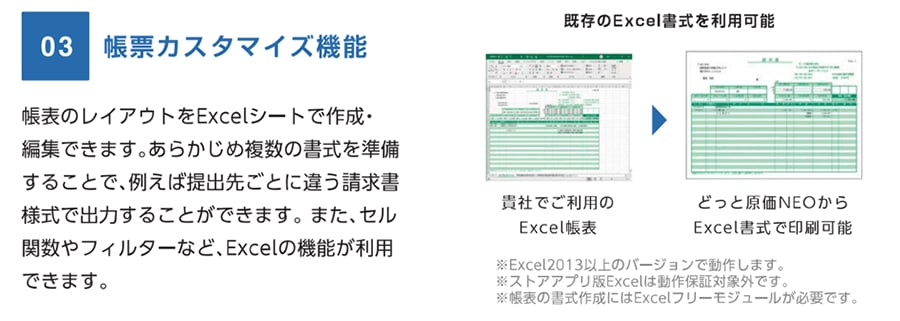 03 帳票カスタマイズ機能 帳表のレイアウトをExcelシートで作成・編集できます。あらかじめ複数の書式を準備することで、例えば提出先ごとに違う請求書様式で出力することができます。また、セル関数やフィルターなど、Excelの機能が利用できます。 既存のExcel書式を利用可能 貴社でご利用のExcel帳表→どっと原価NEOからExcel書式で印刷可能 ※Excel2013以上のバージョンで動作します。 ※ストアアプリ版Excelは動作保証対象外です。 ※帳表の書式作成にはExcelフリーモジュールが必要です。