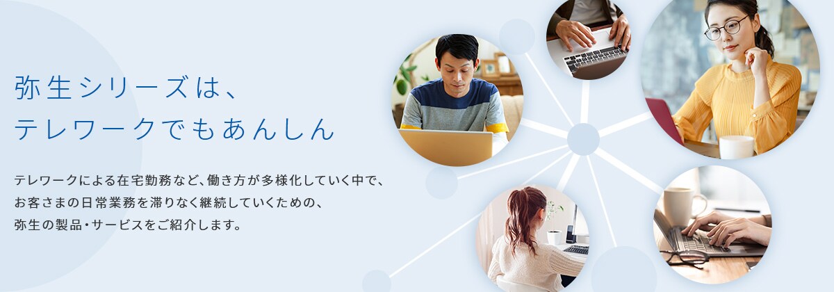 弥生シリーズは、テレワークでもあんしん テレワークによる在宅勤務など、働き方が多様化していく中で、お客さまの日常業務を滞りなく継続していくための、弥生の製品・サービスをご紹介します。