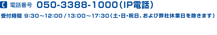 電話番号 050-3388-1000(IP電話)受付時間:9:30~12:00/13:00~17:30(土・日・祝日、および弊社休日を除きます)