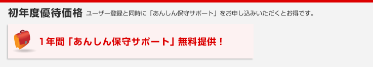 初年度優待価格 ユーザー登録と同時に「あんしん保守サポート」をお申し込みいただくとお得です。1年間「あんしん保守サポート」無料提供！