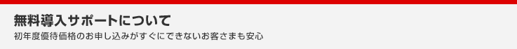 無料導入サポートについて 初年度優待価格のお申し込みがすぐにできないお客さまも安心