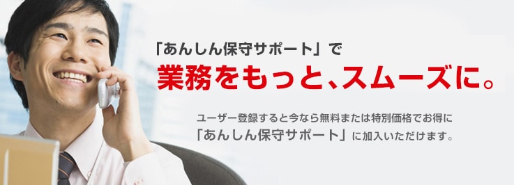 「あんしん保守サポート」で業務をもっと、スムースに。ユーザー登録すると今なら無料または特別価格でお得に「あんしん保守サポート」に加入いただけます。