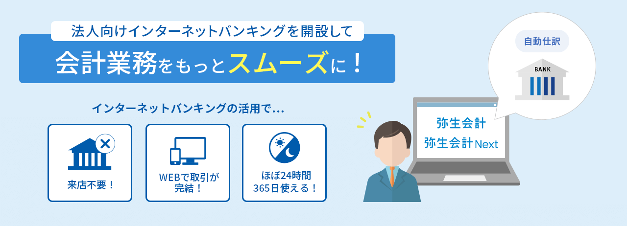 法人向けインターネットバンキングを開設して会計業務をもっとスムースに！ インターネットバンキングの活用で… 来店不要！ WEBで取引が完結！ ほぼ24時間365日使える！