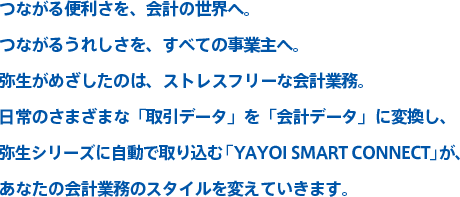 つながる便利さを、会計の世界へ。つながるうれしさを、すべての事業主へ。弥生がめざしたのは、ストレスフリーな会計業務。日常のさまざまな「取引データ」を「会計データ」に変換し、弥生シリーズに自動で取り込む「YAYOI SMART CONNECT」が、あなたの会計業務のスタイルを変えていきます。