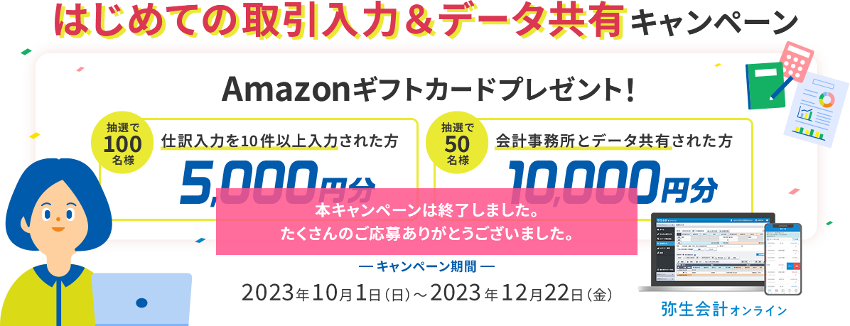 はじめての取引入力&データ共有キャンペーン Amazonギフトカードプレゼント! 仕訳入力を10件以上入力された方抽選100名様に5,000円分 会計事務所とデータ共有した方抽選50名様に10,000円分 キャンペーン期間 2023年10月1日(日)~2023年12月22日(金)