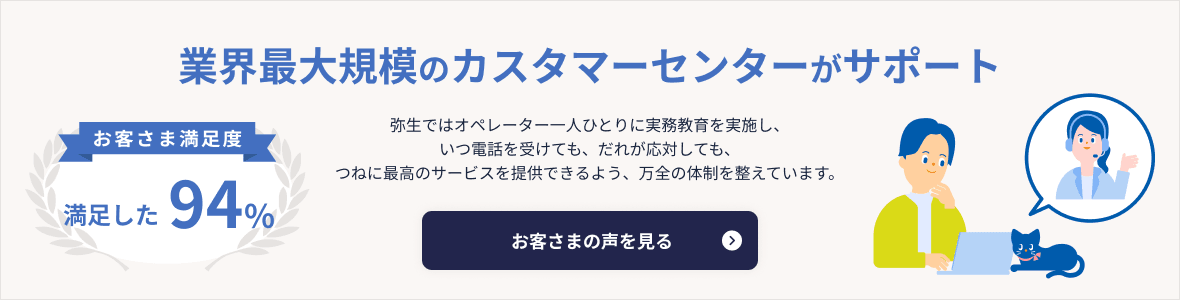 業界最大規模のカスタマーセンターがサポート お客さま満足度 満足した93% 弥生ではオペレーター一人ひとりに実務教育を実施し、いつ電話を受けても、だれが応対しても、つねに最高のサービスを提供できるよう、万全の体制を整えています。 お客さまの声を見る