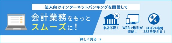 法人向けインターネットバンキングを開設して 会計業務をもっとスムースに！（来店不要！、WEBで取引が完結！、ほぼ24時間365日使える！）詳しく見る