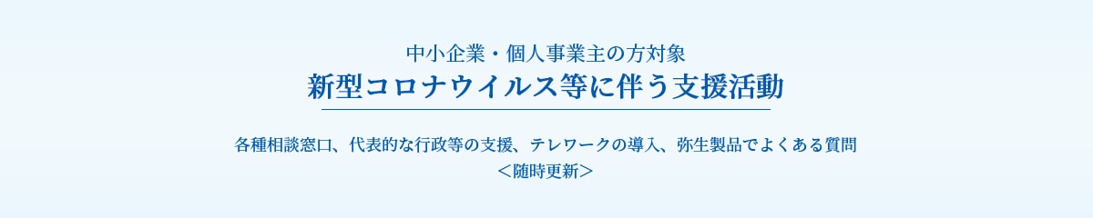 中小企業・個人事業主の方対象 新型コロナウイルス等に伴う支援活動 各種相談窓口、代表的な行政等の支援、テレワークの導入、弥生製品でよくある質問 ＜随時更新＞