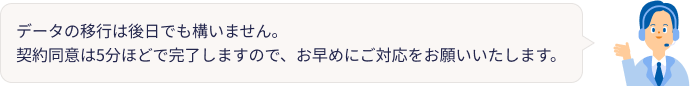 データの移行は後日でも構いません。契約同意は5分ほどで完了しますので、お早めにご対応をお願いいたします。