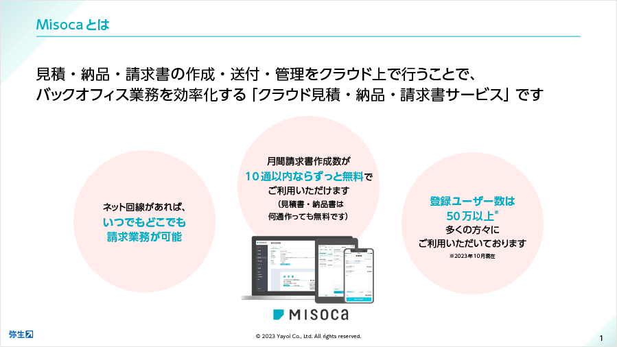 Misocaとは見積・納品・請求書の作成・送付・管理をクラウド上で行うことで、バックオフィス業務を効率化する「クラウド見積・納品・請求書サービス」です ネット回線があれば、いつでもどこでも請求業務が可能 月間請求書作成数が10通以内ならずっと無料でご利用いただけます（見積書・納品書は何通作っても無料です） 登録ユーザー数は40万以上* 多くの方々にご利用いただいております *2023年10月現在