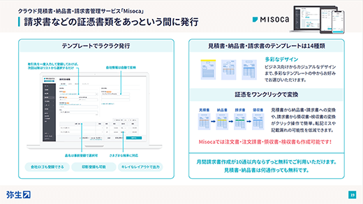 クラウド見積書・納品書・請求書管理サービス「Misoca」 請求書などの証憑書類をあっという間に発行 テンプレートでラクラク発行：取引先を一度入力して登録しておけば、次回以降はリストから選択するだけ 自社情報は自動で反映 品名は事前登録で選択可 さまざまな税率に対応 会社ロゴも登録できる 印影登録も可能 キレイなレイアウトで出力 見積書・納品書・請求書のテンプレートは14種類：多彩なデザイン ビジネス向けからカジュアルなデザインまで、多彩なテンプレートの中からお好みでお選びいただけます。 証憑をワンクリックで変換：見積書 → 納品書 → 請求書 → 領収書 見積書から納品書・請求書への変換や、請求書から領収書・検収書の変換がクリック操作で簡単。転記ミスや記載漏れの可能性を低減できます。 Misocaでは注文書・注文請書・領収書・検収書も作成可能です！ 月間請求書作成が10通以内ならずっと無料でご利用いただけます。見積書・納品書は何通作っても無料です。