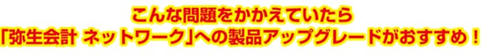 こんな問題をかかえていたら、「弥生会計 ネットワーク」への製品アップグレードがおすすめ！